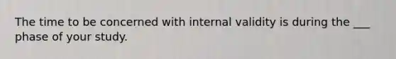 The time to be concerned with internal validity is during the ___ phase of your study.