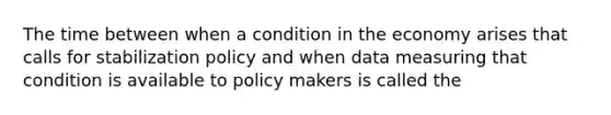 The time between when a condition in the economy arises that calls for stabilization policy and when data measuring that condition is available to policy makers is called the