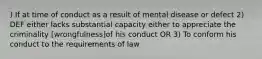 ) If at time of conduct as a result of mental disease or defect 2) DEF either lacks substantial capacity either to appreciate the criminality [wrongfulness]of his conduct OR 3) To conform his conduct to the requirements of law