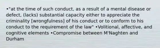 •"at the time of such conduct, as a result of a mental disease or defect, (lacks) substantial capacity either to appreciate the criminality [wrongfulness] of his conduct or to conform to his conduct to the requirement of the law" •Volitional, affective, and cognitive elements •Compromise between M'Naghten and Durham