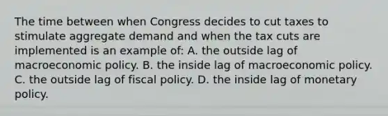 The time between when Congress decides to cut taxes to stimulate aggregate demand and when the tax cuts are implemented is an example of: A. the outside lag of macro<a href='https://www.questionai.com/knowledge/kWbX8L76Bu-economic-policy' class='anchor-knowledge'>economic policy</a>. B. the inside lag of macroeconomic policy. C. the outside lag of <a href='https://www.questionai.com/knowledge/kPTgdbKdvz-fiscal-policy' class='anchor-knowledge'>fiscal policy</a>. D. the inside lag of <a href='https://www.questionai.com/knowledge/kEE0G7Llsx-monetary-policy' class='anchor-knowledge'>monetary policy</a>.