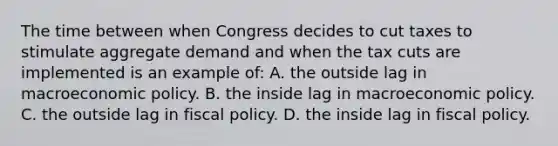 The time between when Congress decides to cut taxes to stimulate aggregate demand and when the tax cuts are implemented is an example of: A. the outside lag in macroeconomic policy. B. the inside lag in macroeconomic policy. C. the outside lag in fiscal policy. D. the inside lag in fiscal policy.