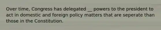 Over time, Congress has delegated __ powers to the president to act in domestic and foreign policy matters that are seperate than those in the Constitution.