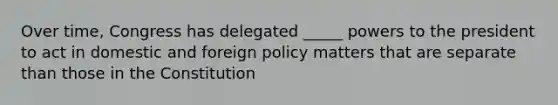 Over time, Congress has delegated _____ powers to the president to act in domestic and foreign policy matters that are separate than those in the Constitution