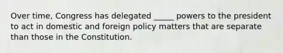 Over time, Congress has delegated _____ powers to the president to act in domestic and foreign policy matters that are separate than those in the Constitution.