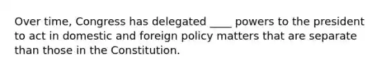 Over time, Congress has delegated ____ powers to the president to act in domestic and foreign policy matters that are separate than those in the Constitution.