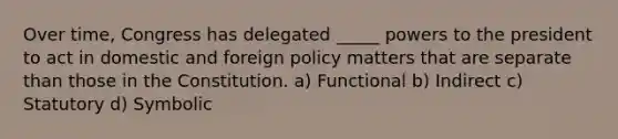 Over time, Congress has delegated _____ powers to the president to act in domestic and foreign policy matters that are separate than those in the Constitution. a) Functional b) Indirect c) Statutory d) Symbolic