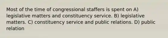 Most of the time of congressional staffers is spent on A) legislative matters and constituency service. B) legislative matters. C) constituency service and public relations. D) public relation