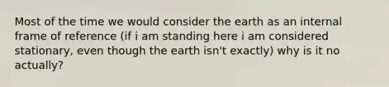 Most of the time we would consider the earth as an internal frame of reference (if i am standing here i am considered stationary, even though the earth isn't exactly) why is it no actually?