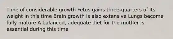 Time of considerable growth Fetus gains three-quarters of its weight in this time Brain growth is also extensive Lungs become fully mature A balanced, adequate diet for the mother is essential during this time