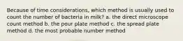 Because of time considerations, which method is usually used to count the number of bacteria in milk? a. the direct microscope count method b. the pour plate method c. the spread plate method d. the most probable number method