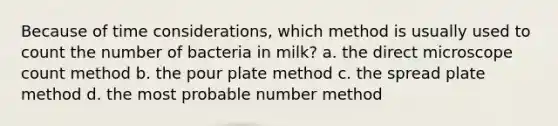 Because of time considerations, which method is usually used to count the number of bacteria in milk? a. the direct microscope count method b. the pour plate method c. the spread plate method d. the most probable number method