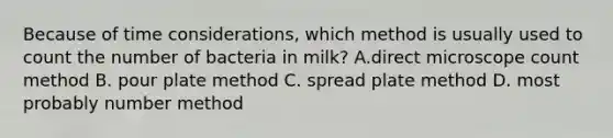 Because of time considerations, which method is usually used to count the number of bacteria in milk? A.direct microscope count method B. pour plate method C. spread plate method D. most probably number method