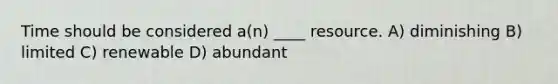 Time should be considered a(n) ____ resource. A) diminishing B) limited C) renewable D) abundant