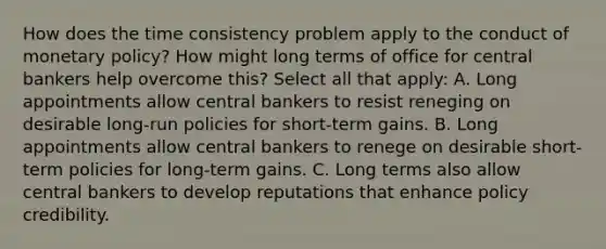 How does the time consistency problem apply to the conduct of monetary policy? How might long terms of office for central bankers help overcome this? Select all that apply: A. Long appointments allow central bankers to resist reneging on desirable long-run policies for short-term gains. B. Long appointments allow central bankers to renege on desirable short-term policies for long-term gains. C. Long terms also allow central bankers to develop reputations that enhance policy credibility.