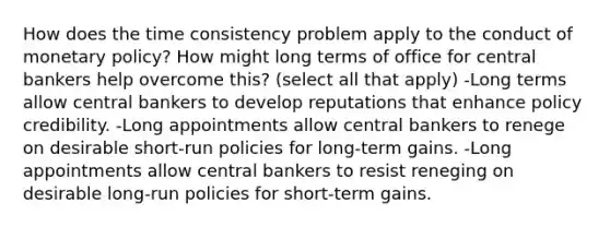 How does the time consistency problem apply to the conduct of monetary policy? How might long terms of office for central bankers help overcome this? (select all that apply) -Long terms allow central bankers to develop reputations that enhance policy credibility. -Long appointments allow central bankers to renege on desirable short-run policies for long-term gains. -Long appointments allow central bankers to resist reneging on desirable long-run policies for short-term gains.