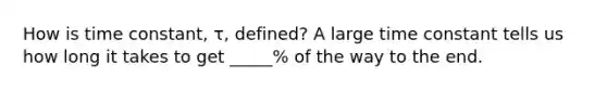 How is time constant, τ, defined? A large time constant tells us how long it takes to get _____% of the way to the end.