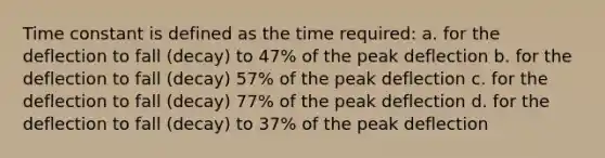 Time constant is defined as the time required: a. for the deflection to fall (decay) to 47% of the peak deflection b. for the deflection to fall (decay) 57% of the peak deflection c. for the deflection to fall (decay) 77% of the peak deflection d. for the deflection to fall (decay) to 37% of the peak deflection