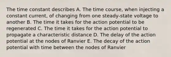 The time constant describes A. The time course, when injecting a constant current, of changing from one steady-state voltage to another B. The time it takes for the action potential to be regenerated C. The time it takes for the action potential to propagate a characteristic distance D. The delay of the action potential at the nodes of Ranvier E. The decay of the action potential with time between the nodes of Ranvier