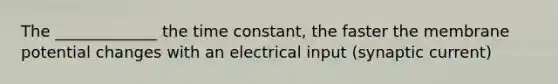 The _____________ the time constant, the faster the membrane potential changes with an electrical input (synaptic current)