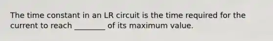 The time constant in an LR circuit is the time required for the current to reach ________ of its maximum value.