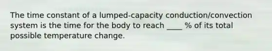 The time constant of a lumped-capacity conduction/convection system is the time for the body to reach ____ % of its total possible temperature change.