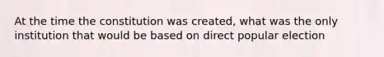 At the time the constitution was created, what was the only institution that would be based on direct popular election