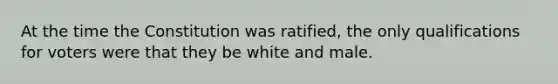 At the time the Constitution was ratified, the only qualifications for voters were that they be white and male.