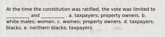 At the time the constitution was ratified, the vote was limited to __________ and __________ . a. taxpayers; property owners. b. white males; women. c. women; property owners. d. taxpayers; blacks. e. northern blacks; taxpayers