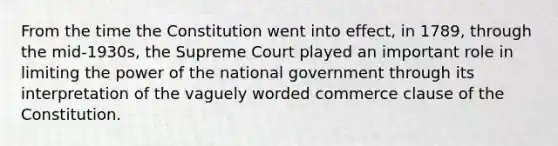 From the time the Constitution went into effect, in 1789, through the mid-1930s, the Supreme Court played an important role in limiting the power of the national government through its interpretation of the vaguely worded commerce clause of the Constitution.