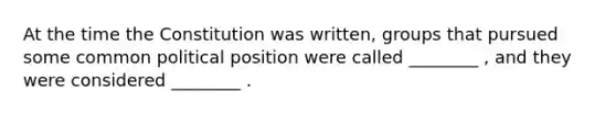 At the time the Constitution was written, groups that pursued some common political position were called ________ , and they were considered ________ .