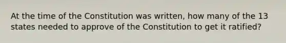 At the time of the Constitution was written, how many of the 13 states needed to approve of the Constitution to get it ratified?