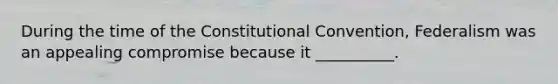 During the time of the Constitutional Convention, Federalism was an appealing compromise because it __________.