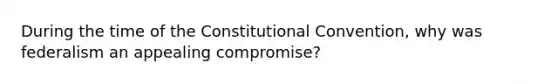 During the time of the Constitutional Convention, why was federalism an appealing compromise?