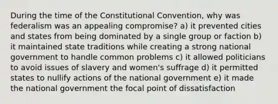 During the time of the Constitutional Convention, why was federalism was an appealing compromise? a) it prevented cities and states from being dominated by a single group or faction b) it maintained state traditions while creating a strong national government to handle common problems c) it allowed politicians to avoid issues of slavery and women's suffrage d) it permitted states to nullify actions of the national government e) it made the national government the focal point of dissatisfaction