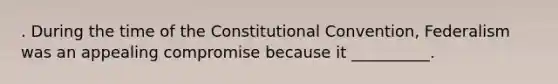 . During the time of the Constitutional Convention, Federalism was an appealing compromise because it __________.