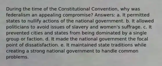 During the time of the Constitutional Convention, why was federalism an appealing compromise? Answers: a. It permitted states to nullify actions of the national government. b. It allowed politicians to avoid issues of slavery and women's suffrage. c. It prevented cities and states from being dominated by a single group or faction. d. It made the national government the focal point of dissatisfaction. e. It maintained state traditions while creating a strong national government to handle common problems.