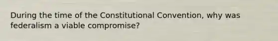 During the time of the Constitutional Convention, why was federalism a viable compromise?