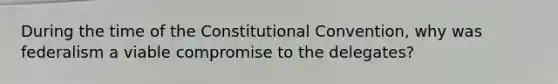 During the time of the Constitutional Convention, why was federalism a viable compromise to the delegates?