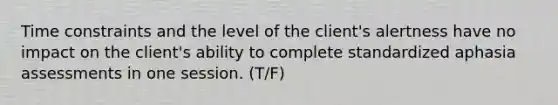 Time constraints and the level of the client's alertness have no impact on the client's ability to complete standardized aphasia assessments in one session. (T/F)