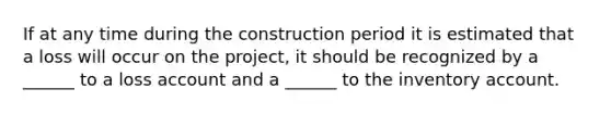 If at any time during the construction period it is estimated that a loss will occur on the project, it should be recognized by a ______ to a loss account and a ______ to the inventory account.