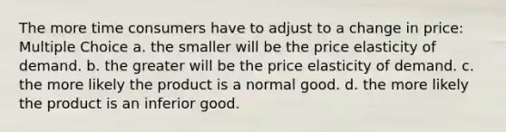 The more time consumers have to adjust to a change in price: Multiple Choice a. the smaller will be the price elasticity of demand. b. the greater will be the price elasticity of demand. c. the more likely the product is a normal good. d. the more likely the product is an inferior good.