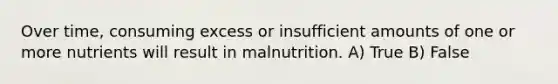 Over time, consuming excess or insufficient amounts of one or more nutrients will result in malnutrition. A) True B) False