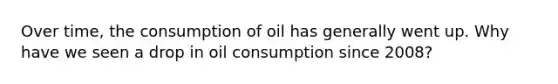 Over time, the consumption of oil has generally went up. Why have we seen a drop in oil consumption since 2008?