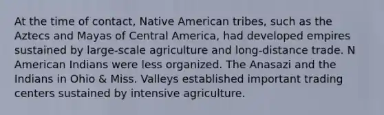 At the time of contact, Native American tribes, such as the Aztecs and Mayas of Central America, had developed empires sustained by large-scale agriculture and long-distance trade. N American Indians were less organized. The Anasazi and the Indians in Ohio & Miss. Valleys established important trading centers sustained by intensive agriculture.