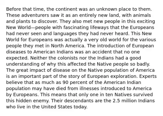 Before that time, the continent was an unknown place to them. These adventurers saw it as an entirely new land, with animals and plants to discover. They also met new people in this exciting New World—people with fascinating lifeways that the Europeans had never seen and languages they had never heard. This New World for Europeans was actually a very old world for the various people they met in North America. The introduction of European diseases to American Indians was an accident that no one expected. Neither the colonists nor the Indians had a good understanding of why this affected the Native people so badly. The great impact of disease on the Native population of America is an important part of the story of European exploration. Experts believe that as much as 90 percent of the American Indian population may have died from illnesses introduced to America by Europeans. This means that only one in ten Natives survived this hidden enemy. Their descendants are the 2.5 million Indians who live in the United States today.