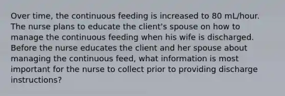 Over time, the continuous feeding is increased to 80 mL/hour. The nurse plans to educate the client's spouse on how to manage the continuous feeding when his wife is discharged. Before the nurse educates the client and her spouse about managing the continuous feed, what information is most important for the nurse to collect prior to providing discharge instructions?