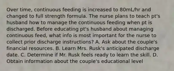 Over time, continuous feeding is increased to 80mL/hr and changed to full strength formula. The nurse plans to teach pt's husband how to manage the continuous feeding when pt is discharged. Before educating pt's husband about managing continuous feed, what info is most important for the nurse to collect prior discharge instructions? A. Ask about the couple's financial resources. B. Learn Mrs. Rusk's anticipated discharge date. C. Determine if Mr. Rusk feels ready to learn the skill. D. Obtain information about the couple's educational level