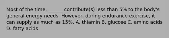 Most of the time, ______ contribute(s) less than 5% to the body's general energy needs. However, during endurance exercise, it can supply as much as 15%. A. thiamin B. glucose C. amino acids D. fatty acids