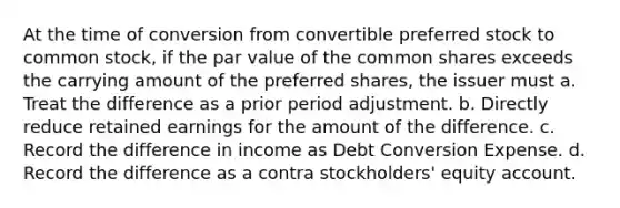 At the time of conversion from convertible preferred stock to common stock, if the par value of the common shares exceeds the carrying amount of the preferred shares, the issuer must a. Treat the difference as a prior period adjustment. b. Directly reduce retained earnings for the amount of the difference. c. Record the difference in income as Debt Conversion Expense. d. Record the difference as a contra stockholders' equity account.